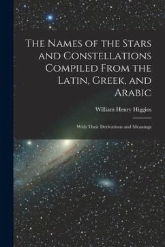 The Names of the Stars and Constellations Compiled From the Latin, Greek, and Arabic: With Their Derivations and Meanings - Higgins, William Henry
