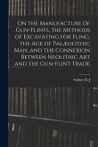 On the Manufacture of Gun-flints, the Methods of Excavating for Fling, the age of Palæolithic man, and the Connexion Between Neolithic art and the Gun
