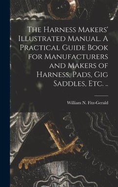 The Harness Makers' Illustrated Manual. A Practical Guide Book for Manufacturers and Makers of Harness, Pads, gig Saddles, etc. ..