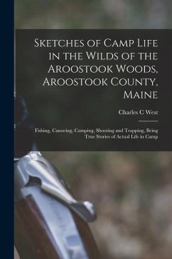 Sketches of Camp Life in the Wilds of the Aroostook Woods, Aroostook County, Maine; Fishing, Canoeing, Camping, Shooting and Trapping, Being True Stor - West, Charles C.
