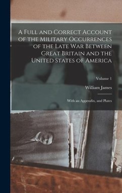A Full and Correct Account of the Military Occurrences of the Late war Between Great Britain and the United States of America: With an Appendix, and P - James, William