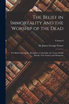 The Belief in Immortality and the Worship of the Dead: The Belief Among the Aborigines of Australia, the Torres Straits Islands, New Guinea and Melane - Frazer, James George