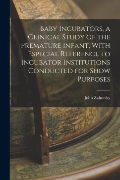 Baby Incubators, a Clinical Study of the Premature Infant, With Especial Reference to Incubator Institutions Conducted for Show Purposes - Zahorsky, John