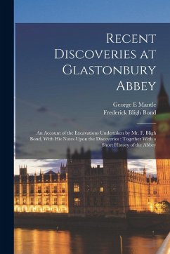 Recent Discoveries at Glastonbury Abbey: An Account of the Excavations Undertaken by Mr. F. Bligh Bond, With his Notes Upon the Discoveries: Together - Bond, Frederick Bligh; Mantle, George E.
