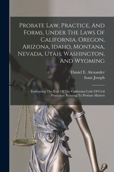 Probate Law, Practice, And Forms, Under The Laws Of California, Oregon, Arizona, Idaho, Montana, Nevada, Utah, Washington, And Wyoming: Embracing The Probate Law, Practice, And Forms, Under The Laws Of California, Oregon, Arizona, Idaho, Montana, Nevada, Utah, Washington, And Wyoming: Embracing The