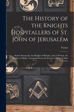 The History of the Knights Hospitallers of St. John of Jerusalem; Styled Afterwards, the Knights of Rhodes, and at Present, the Knights of Malta. Tran - Vertot