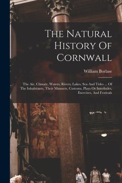 The Natural History Of Cornwall: The Air, Climate, Waters, Rivers, Lakes, Sea And Tides ... Of The Inhabitants, Their Manners, Customs, Plays Or Inter - Borlase, William