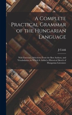 A Complete Practical Grammar of the Hungarian Language; With Exercises, Selections From the Best Authors, and Vocabularies, to Which is Added a Historical Sketch of Hungarian Literature - Csink, J.