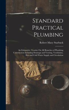 Standard Practical Plumbing: An Exhaustive Treatise On All Branches of Plumbing Construction Including Drainage and Venting, Ventilation, Hot and C - Starbuck, Robert Macy