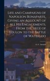 Life and Campaigns of Napoleon Bonaparte, Giving an Account of all his Engagements, From the Siege of Toulon to the Battle of Waterloo