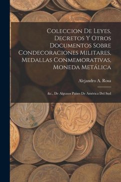 Coleccion De Leyes, Decretos Y Otros Documentos Sobre Condecoraciones Militares, Medallas Conmemorativas, Moneda Metálica: &c., De Algunos Países De A - Rosa, Alejandro A.