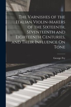 The Varnishes of the Italian Violin-Makers of the Sixteenth, Seventeenth and Eighteenth Centuries, and Their Influence On Tone - Fry, George
