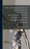 The Confirmation of Executors in Scotland, According to the Practice in the Commissariot of Edinburg