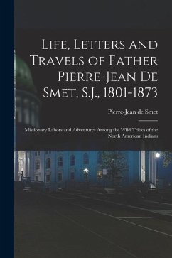 Life, Letters and Travels of Father Pierre-Jean De Smet, S.J., 1801-1873: Missionary Labors and Adventures Among the Wild Tribes of the North American - De Smet, Pierre-Jean