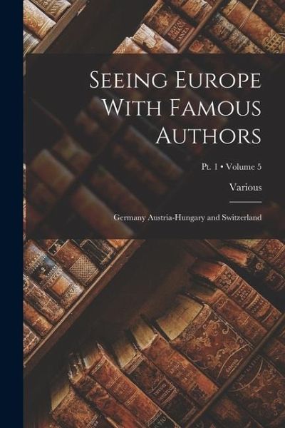 Seeing Europe With Famous Authors: Germany Austria-Hungary and Switzerland; Volume 5; Pt. 1 Seeing Europe With Famous Authors: Germany Austria-Hungary and Switzerland; Volume 5; Pt. 1