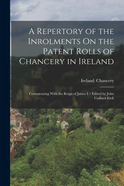 A Repertory of the Inrolments On the Patent Rolls of Chancery in Ireland: Commencing With the Reign of James I / Edited by John Caillard Erck