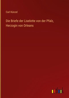Die Briefe der Liselotte von der Pfalz, Herzogin von Orleans - Künzel, Carl