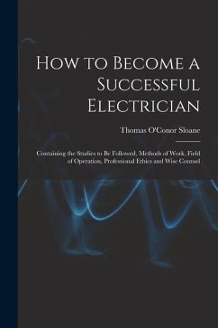 How to Become a Successful Electrician: Containing the Studies to Be Followed, Methods of Work, Field of Operation, Professional Ethics and Wise Couns - Sloane, Thomas O'Conor