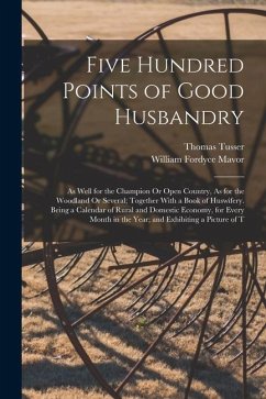 Five Hundred Points of Good Husbandry: As Well for the Champion Or Open Country, As for the Woodland Or Several; Together With a Book of Huswifery. Be - Mavor, William Fordyce; Tusser, Thomas