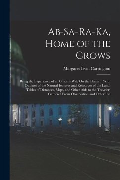 Ab-Sa-Ra-Ka, Home of the Crows: Being the Experience of an Officer's Wife On the Plains ... With Outlines of the Natural Features and Resources of the - Carrington, Margaret Irvin