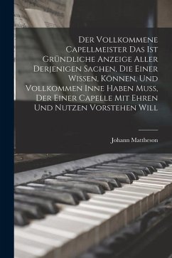 Der Vollkommene Capellmeister Das Ist Gründliche Anzeige Aller Derjenigen Sachen, Die Einer Wissen, Können, Und Vollkommen Inne Haben Muß, Der Einer C - Mattheson, Johann