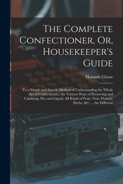 The Complete Confectioner, Or, Housekeeper's Guide: To a Simple and Speedy Method of Understanding the Whole Art of Confectionary; the Various Ways of - Glasse, Hannah