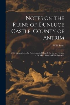 Notes on the Ruins of Dunluce Castle, County of Antrim: With Explanation of a Reconstructed Plan of the Earlier Fortress / the MacUillins and MacDonne - Lynn, W. H.