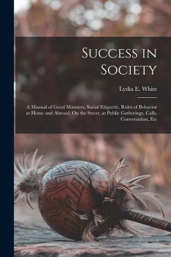 Success in Society: A Manual of Good Manners, Social Etiquette, Rules of Behavior at Home and Abroad, On the Street, at Public Gatherings, - White, Lydia E.