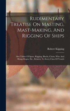 Rudimentary Treatise On Masting, Mast-making, And Rigging Of Ships: Also Tables Of Spars, Rigging, Blocks, Chain, Wire And Hemp Ropes, Etc., Relative - Kipping, Robert