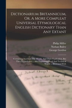 Dictionarium Britannicum, Or, A More Compleat Universal Etymological English Dictionary Than Any Extant: Containing Not Only The Words, And Their Expl - Bailey, Nathan; Gordon, George; Miller, Philip