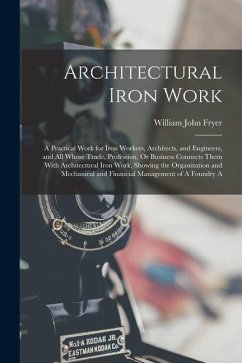 Architectural Iron Work: A Practical Work for Iron Workers, Architects, and Engineers, and All Whose Trade, Profession, Or Business Connects Th - Fryer, William John