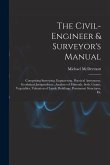 The Civil-Engineer & Surveyor's Manual: Comprising Surveying, Engineering, Practical Astronomy, Geodetical Jurisprudence, Analyses of Minerals, Soils,