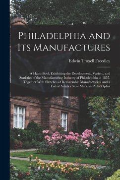 Philadelphia and Its Manufactures: A Hand-Book Exhibiting the Development, Variety, and Statistics of the Manufacturing Industry of Philadelphia in 18 - Freedley, Edwin Troxell