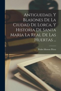 Antiguedad, Y Blasones De La Ciudad De Lorca, Y Historia De Santa Maria La Real De Las Huertas ... - Pérez, Pedro Morote