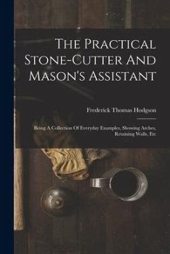 The Practical Stone-cutter And Mason's Assistant: Being A Collection Of Everyday Examples, Showing Arches, Retaining Walls, Etc - Hodgson, Frederick Thomas