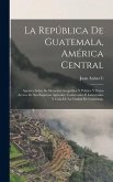 La República De Guatemala, América Central: Apuntes Sobre Su Situación Geográfica Y Política Y Datos Acerca De Sus Riquezas Agrícolas, Comerciales É I