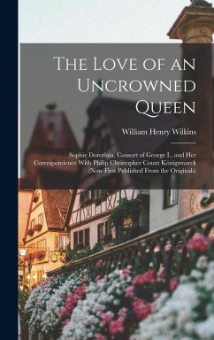 The Love of an Uncrowned Queen: Sophie Dorothea, Consort of George I., and Her Correspondence With Philip Christopher Count Königsmarck (Now First Pub - Wilkins, William Henry