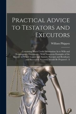 Practical Advice to Testators and Executors: Containing Much Useful Information As to Wills and Testamentary Documents: With Numerous Examples of the - Phippen, William