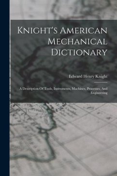 Knight's American Mechanical Dictionary: A Description Of Tools, Instruments, Machines, Processes, And Engineering - Knight, Edward Henry