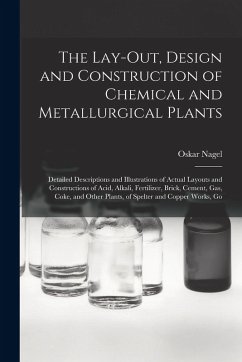 The Lay-Out, Design and Construction of Chemical and Metallurgical Plants; Detailed Descriptions and Illustrations of Actual Layouts and Constructions of Acid, Alkali, Fertilizer, Brick, Cement, Gas, Coke, and Other Plants, of Spelter and Copper Works, Go - Nagel, Oskar