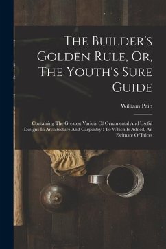 The Builder's Golden Rule, Or, The Youth's Sure Guide: Containing The Greatest Variety Of Ornamental And Useful Designs In Architecture And Carpentry: - Pain, William