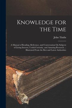 Knowledge for the Time: A Manual of Reading, Reference, and Conversation On Subjects of Living Interest, Useful Curiosity, and Amusing Researc - Timbs, John