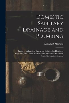 Domestic Sanitary Drainage and Plumbing: Lectures on Practical Sanitation Delivered to Plumbers, Engineers, and Others in the Central Technical Instit - Maguire, William R.