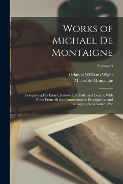 Works of Michael de Montaigne; Comprising his Essays, Journey Into Italy, and Letters, With Notes From all the Commentators, Biographical and Bibliogr - Wight, Orlando Williams; Montaigne, Michel