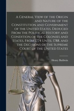 A General View of the Origin and Nature of the Constitution and Government of the United States, Deduced From the Political History and Condition of t - Baldwin, Henry