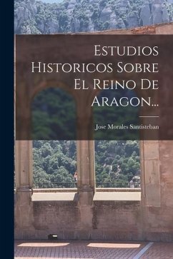 Estudios Historicos Sobre El Reino De Aragon... - Santisteban, Jose Morales