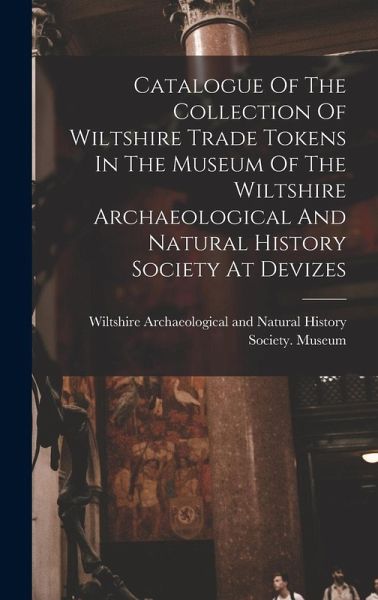 Catalogue Of The Collection Of Wiltshire Trade Tokens In The Museum Of The Wiltshire Archaeological And Natural History Society At Devizes Catalogue Of The Collection Of Wiltshire Trade Tokens In The Museum Of The Wiltshire Archaeological And Natural History Society At Devizes