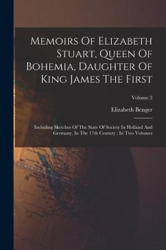 Memoirs Of Elizabeth Stuart, Queen Of Bohemia, Daughter Of King James The First: Including Sketches Of The State Of Society In Holland And Germany, In - Benger, Elizabeth