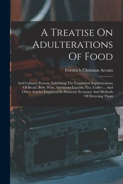 A Treatise On Adulterations Of Food: And Culinary Poisons, Exhibiting The Fraudulent Sophistications Of Bread, Beer, Wine, Spirituous Liquors, Tea, Co - Accum, Friedrich Christian