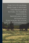 The City Of Alpena, Brief Early History, The Present And Future, Its Harbor, Industrial Importance And Advantages, Education, Religion, Etc., City Gov